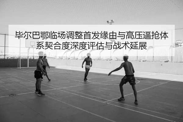 毕尔巴鄂临场调整首发缘由与高压逼抢体系契合度深度评估与战术延展